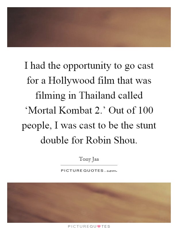 I had the opportunity to go cast for a Hollywood film that was filming in Thailand called ‘Mortal Kombat 2.' Out of 100 people, I was cast to be the stunt double for Robin Shou Picture Quote #1