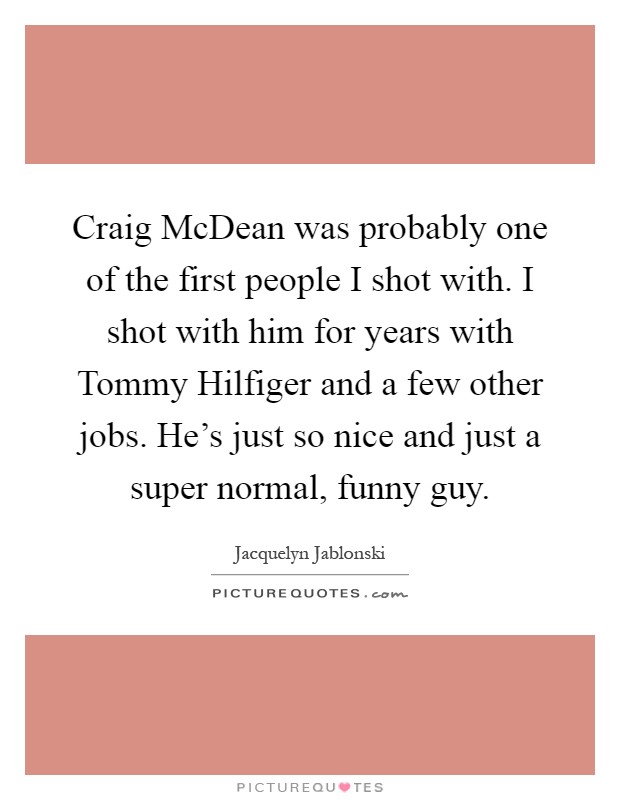 Craig McDean was probably one of the first people I shot with. I shot with him for years with Tommy Hilfiger and a few other jobs. He's just so nice and just a super normal, funny guy Picture Quote #1