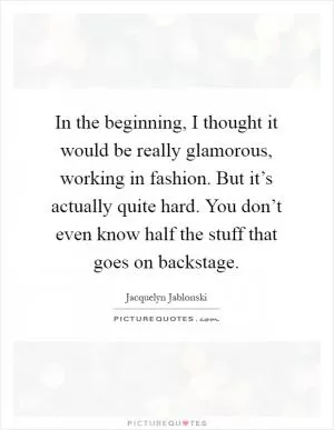 In the beginning, I thought it would be really glamorous, working in fashion. But it’s actually quite hard. You don’t even know half the stuff that goes on backstage Picture Quote #1
