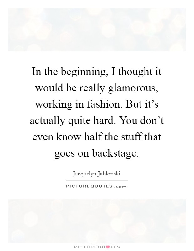 In the beginning, I thought it would be really glamorous, working in fashion. But it's actually quite hard. You don't even know half the stuff that goes on backstage Picture Quote #1