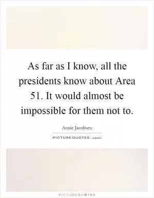 As far as I know, all the presidents know about Area 51. It would almost be impossible for them not to Picture Quote #1