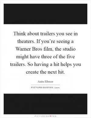 Think about trailers you see in theaters. If you’re seeing a Warner Bros film, the studio might have three of the five trailers. So having a hit helps you create the next hit Picture Quote #1