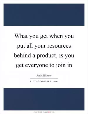 What you get when you put all your resources behind a product, is you get everyone to join in Picture Quote #1