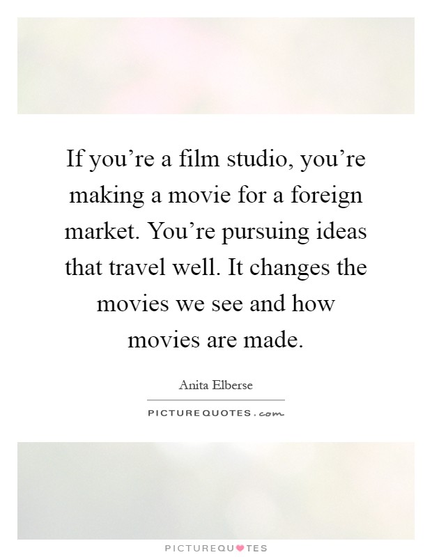 If you're a film studio, you're making a movie for a foreign market. You're pursuing ideas that travel well. It changes the movies we see and how movies are made Picture Quote #1