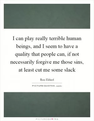I can play really terrible human beings, and I seem to have a quality that people can, if not necessarily forgive me those sins, at least cut me some slack Picture Quote #1