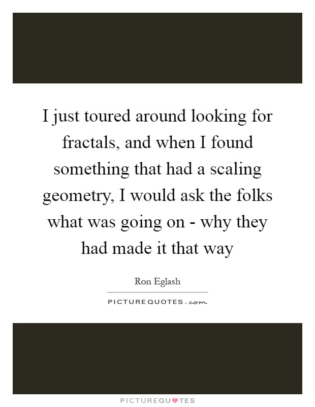 I just toured around looking for fractals, and when I found something that had a scaling geometry, I would ask the folks what was going on - why they had made it that way Picture Quote #1