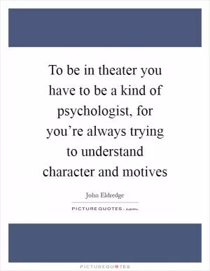 To be in theater you have to be a kind of psychologist, for you’re always trying to understand character and motives Picture Quote #1