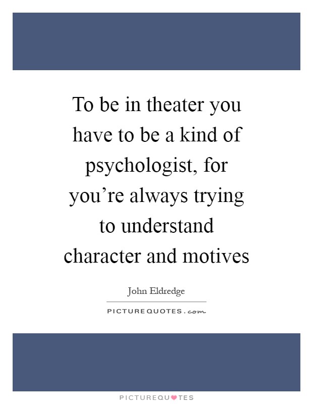 To be in theater you have to be a kind of psychologist, for you're always trying to understand character and motives Picture Quote #1
