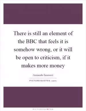 There is still an element of the BBC that feels it is somehow wrong, or it will be open to criticism, if it makes more money Picture Quote #1