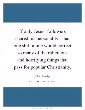 If only Jesus’ followers shared his personality. That one shift alone would correct so many of the ridiculous and horrifying things that pass for popular Christianity Picture Quote #1