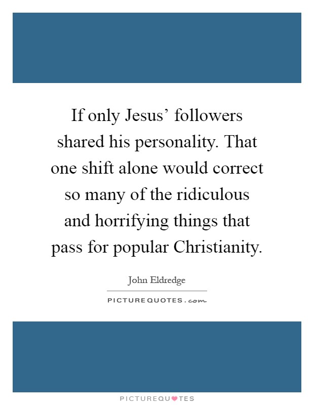 If only Jesus' followers shared his personality. That one shift alone would correct so many of the ridiculous and horrifying things that pass for popular Christianity Picture Quote #1