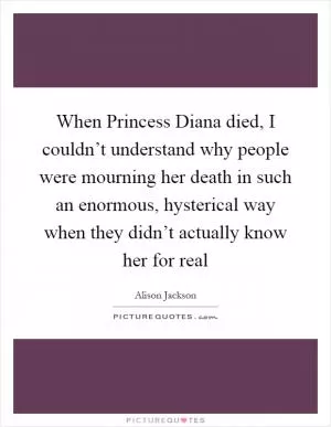 When Princess Diana died, I couldn’t understand why people were mourning her death in such an enormous, hysterical way when they didn’t actually know her for real Picture Quote #1