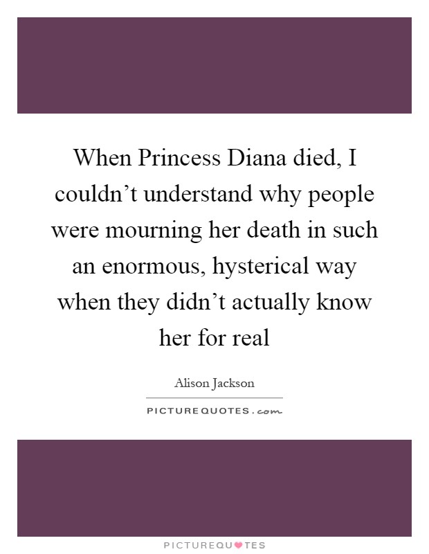 When Princess Diana died, I couldn't understand why people were mourning her death in such an enormous, hysterical way when they didn't actually know her for real Picture Quote #1