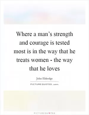 Where a man’s strength and courage is tested most is in the way that he treats women - the way that he loves Picture Quote #1
