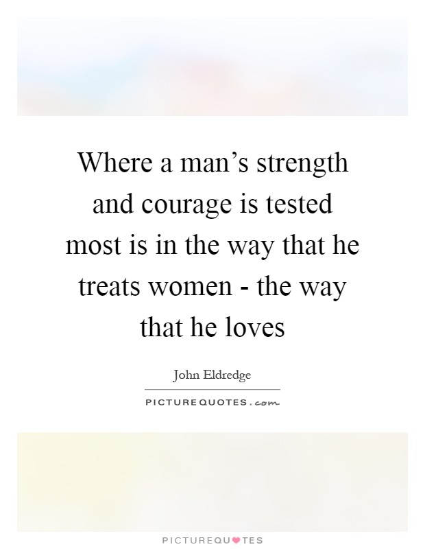 Where a man's strength and courage is tested most is in the way that he treats women - the way that he loves Picture Quote #1