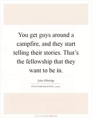 You get guys around a campfire, and they start telling their stories. That’s the fellowship that they want to be in Picture Quote #1