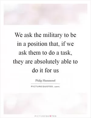 We ask the military to be in a position that, if we ask them to do a task, they are absolutely able to do it for us Picture Quote #1