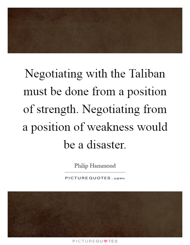 Negotiating with the Taliban must be done from a position of strength. Negotiating from a position of weakness would be a disaster Picture Quote #1