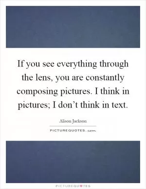 If you see everything through the lens, you are constantly composing pictures. I think in pictures; I don’t think in text Picture Quote #1