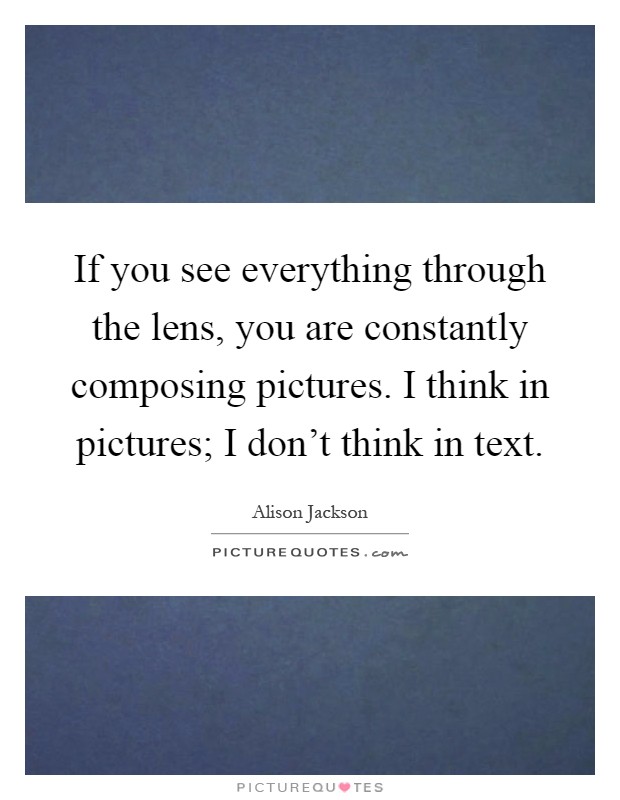 If you see everything through the lens, you are constantly composing pictures. I think in pictures; I don't think in text Picture Quote #1