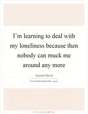 I’m learning to deal with my loneliness because then nobody can muck me around any more Picture Quote #1