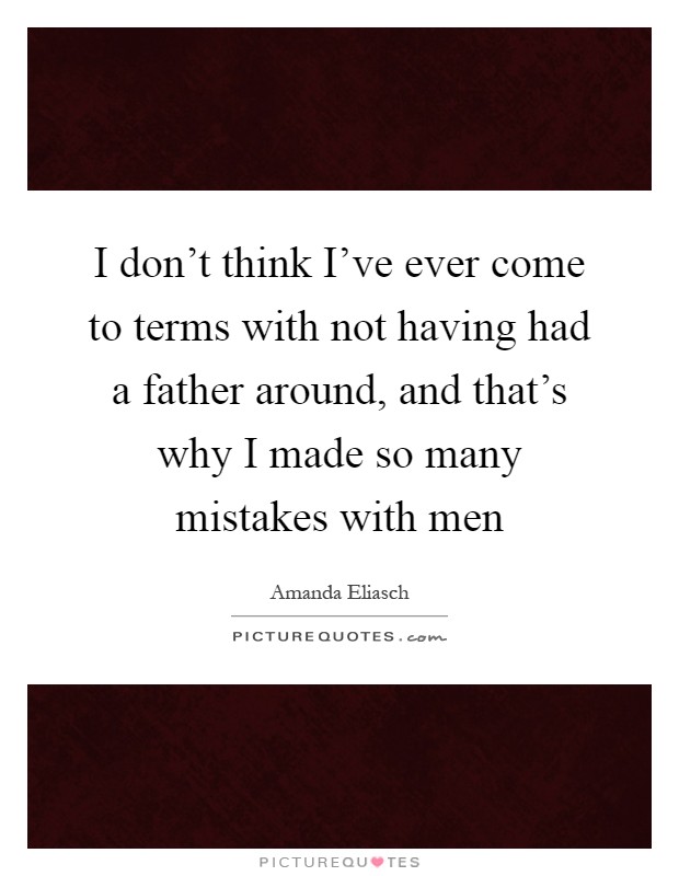 I don't think I've ever come to terms with not having had a father around, and that's why I made so many mistakes with men Picture Quote #1
