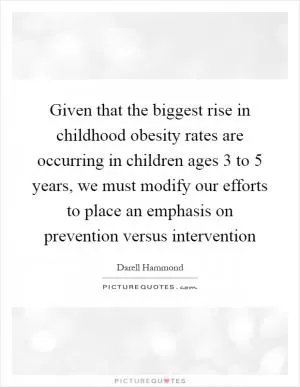Given that the biggest rise in childhood obesity rates are occurring in children ages 3 to 5 years, we must modify our efforts to place an emphasis on prevention versus intervention Picture Quote #1