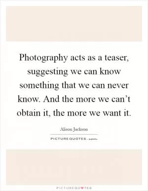 Photography acts as a teaser, suggesting we can know something that we can never know. And the more we can’t obtain it, the more we want it Picture Quote #1