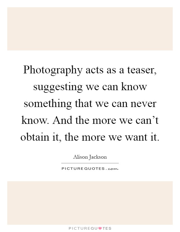 Photography acts as a teaser, suggesting we can know something that we can never know. And the more we can't obtain it, the more we want it Picture Quote #1