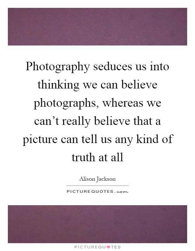 Photography seduces us into thinking we can believe photographs, whereas we can't really believe that a picture can tell us any kind of truth at all Picture Quote #1
