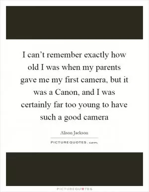 I can’t remember exactly how old I was when my parents gave me my first camera, but it was a Canon, and I was certainly far too young to have such a good camera Picture Quote #1