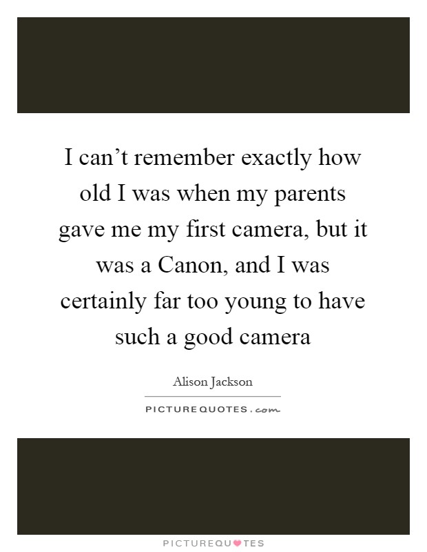 I can't remember exactly how old I was when my parents gave me my first camera, but it was a Canon, and I was certainly far too young to have such a good camera Picture Quote #1