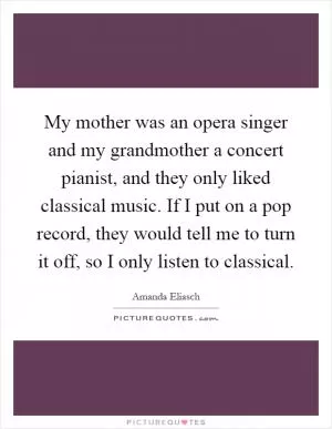 My mother was an opera singer and my grandmother a concert pianist, and they only liked classical music. If I put on a pop record, they would tell me to turn it off, so I only listen to classical Picture Quote #1
