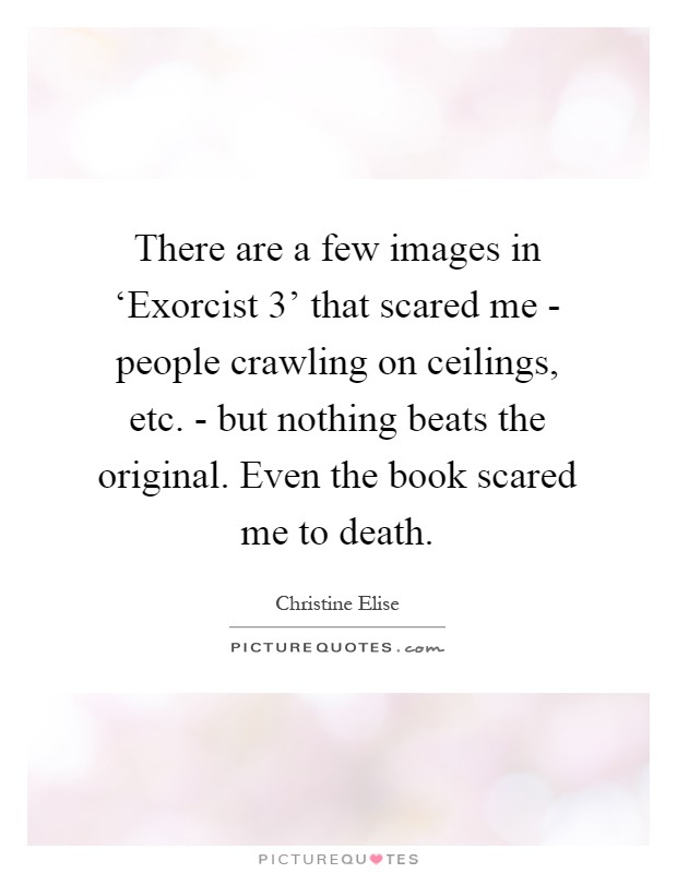 There are a few images in ‘Exorcist 3' that scared me - people crawling on ceilings, etc. - but nothing beats the original. Even the book scared me to death Picture Quote #1