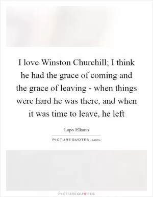 I love Winston Churchill; I think he had the grace of coming and the grace of leaving - when things were hard he was there, and when it was time to leave, he left Picture Quote #1