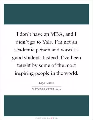 I don’t have an MBA, and I didn’t go to Yale. I’m not an academic person and wasn’t a good student. Instead, I’ve been taught by some of the most inspiring people in the world Picture Quote #1