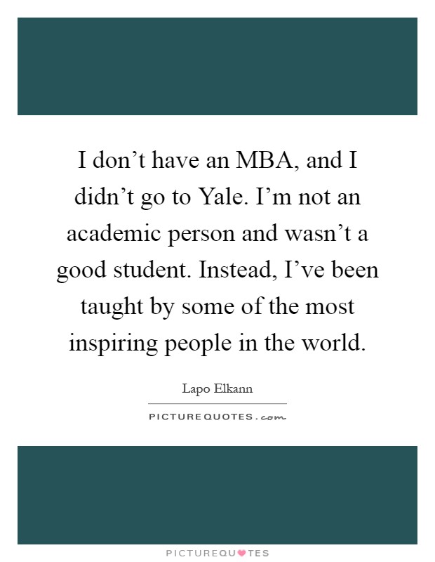 I don't have an MBA, and I didn't go to Yale. I'm not an academic person and wasn't a good student. Instead, I've been taught by some of the most inspiring people in the world Picture Quote #1