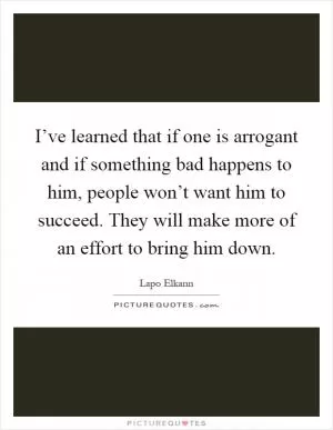 I’ve learned that if one is arrogant and if something bad happens to him, people won’t want him to succeed. They will make more of an effort to bring him down Picture Quote #1