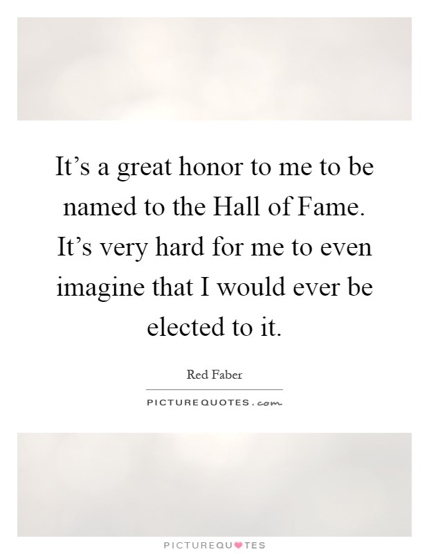 It's a great honor to me to be named to the Hall of Fame. It's very hard for me to even imagine that I would ever be elected to it Picture Quote #1
