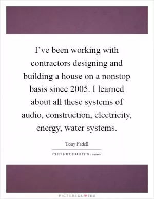 I’ve been working with contractors designing and building a house on a nonstop basis since 2005. I learned about all these systems of audio, construction, electricity, energy, water systems Picture Quote #1