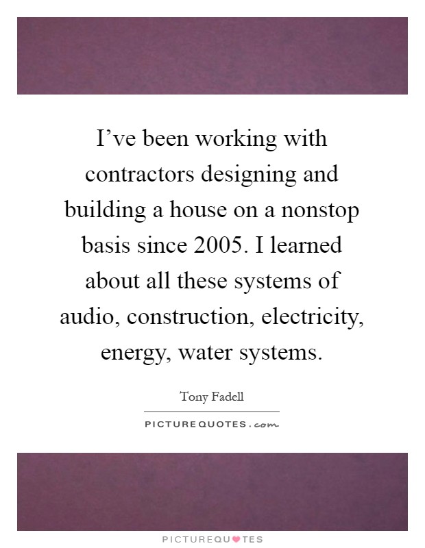 I've been working with contractors designing and building a house on a nonstop basis since 2005. I learned about all these systems of audio, construction, electricity, energy, water systems Picture Quote #1