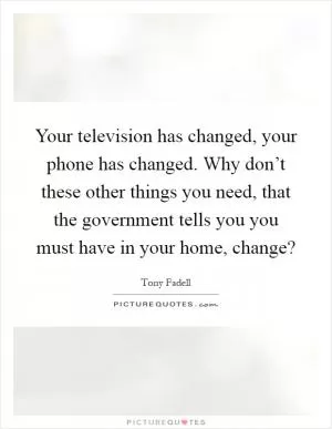 Your television has changed, your phone has changed. Why don’t these other things you need, that the government tells you you must have in your home, change? Picture Quote #1