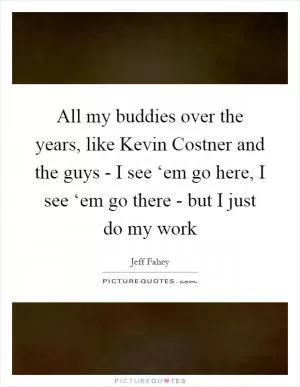 All my buddies over the years, like Kevin Costner and the guys - I see ‘em go here, I see ‘em go there - but I just do my work Picture Quote #1