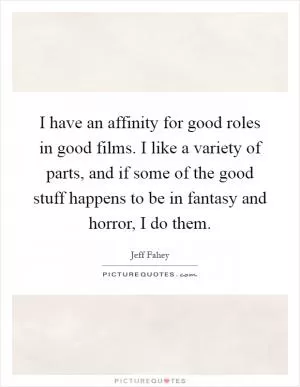 I have an affinity for good roles in good films. I like a variety of parts, and if some of the good stuff happens to be in fantasy and horror, I do them Picture Quote #1