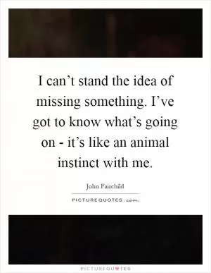 I can’t stand the idea of missing something. I’ve got to know what’s going on - it’s like an animal instinct with me Picture Quote #1