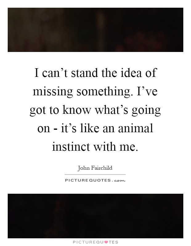 I can't stand the idea of missing something. I've got to know what's going on - it's like an animal instinct with me Picture Quote #1