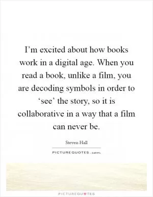 I’m excited about how books work in a digital age. When you read a book, unlike a film, you are decoding symbols in order to ‘see’ the story, so it is collaborative in a way that a film can never be Picture Quote #1