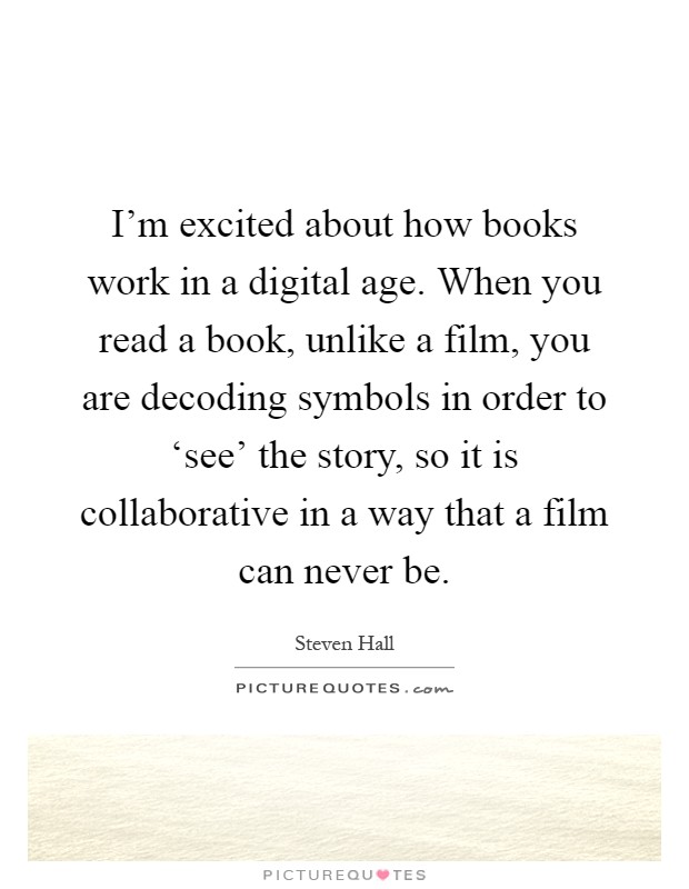 I'm excited about how books work in a digital age. When you read a book, unlike a film, you are decoding symbols in order to ‘see' the story, so it is collaborative in a way that a film can never be Picture Quote #1
