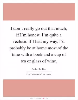 I don’t really go out that much, if I’m honest. I’m quite a recluse. If I had my way, I’d probably be at home most of the time with a book and a cup of tea or glass of wine Picture Quote #1