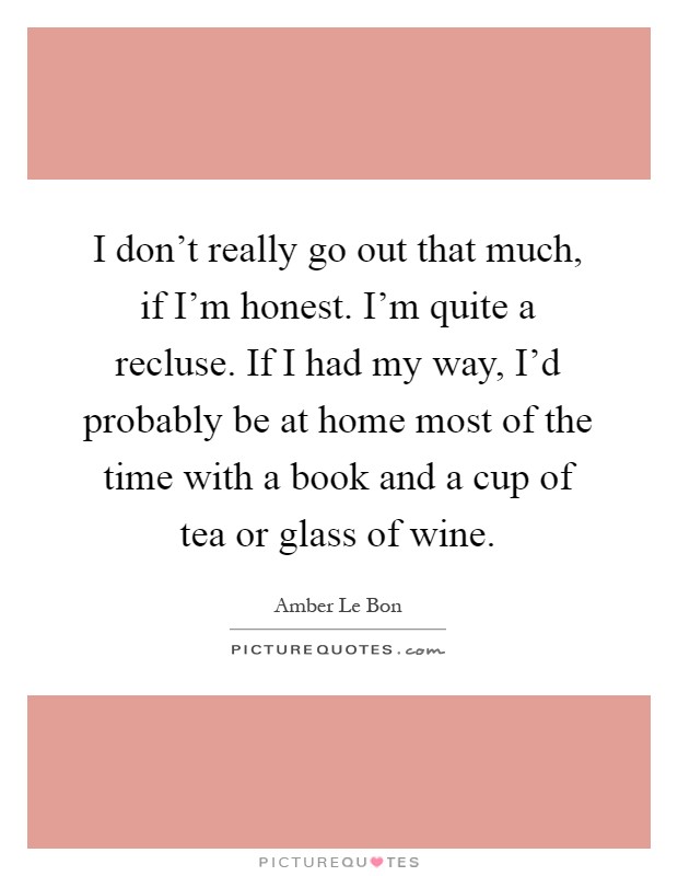 I don't really go out that much, if I'm honest. I'm quite a recluse. If I had my way, I'd probably be at home most of the time with a book and a cup of tea or glass of wine Picture Quote #1